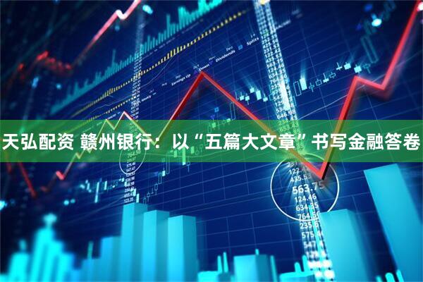 天弘配资 赣州银行：以“五篇大文章”书写金融答卷