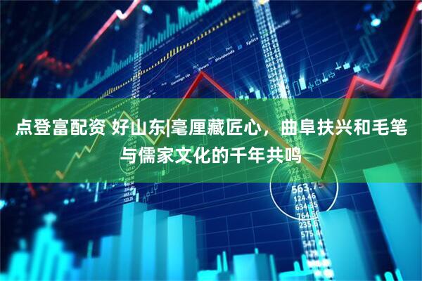 点登富配资 好山东|毫厘藏匠心，曲阜扶兴和毛笔与儒家文化的千年共鸣