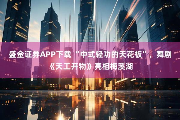盛金证券APP下载 “中式轻功的天花板”，舞剧《天工开物》亮相梅溪湖