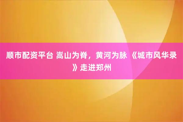 顺市配资平台 嵩山为脊，黄河为脉 《城市风华录》走进郑州
