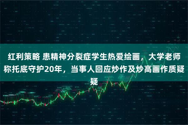 红利策略 患精神分裂症学生热爱绘画，大学老师称托底守护20年，当事人回应炒作及炒高画作质疑