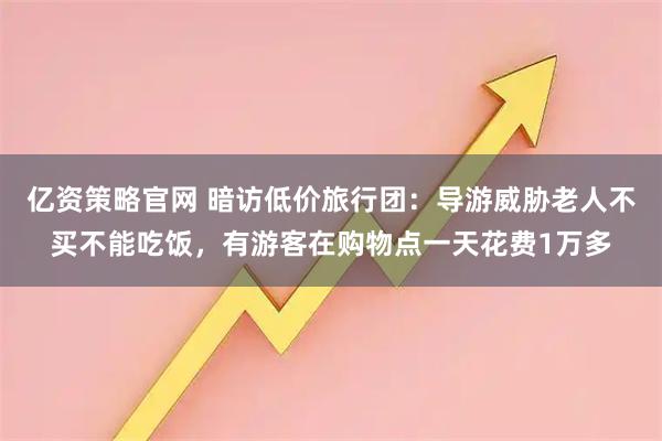 亿资策略官网 暗访低价旅行团：导游威胁老人不买不能吃饭，有游客在购物点一天花费1万多