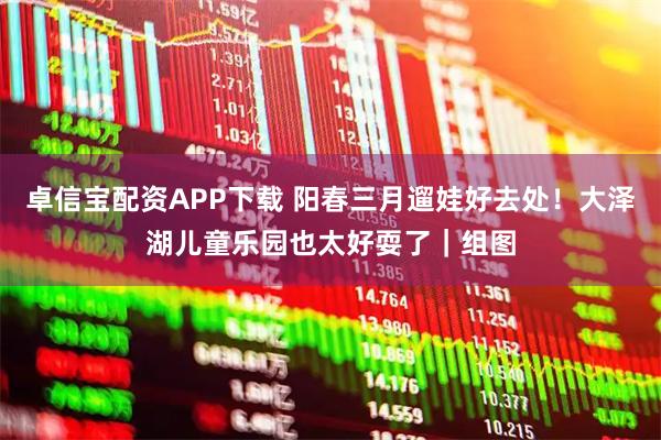 卓信宝配资APP下载 阳春三月遛娃好去处！大泽湖儿童乐园也太好耍了｜组图