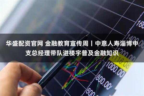 华盛配资官网 金融教育宣传周丨中意人寿淄博中支总经理带队进楼宇普及金融知识