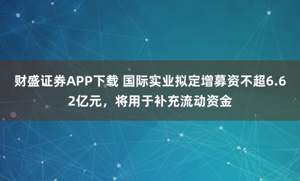 财盛证券APP下载 国际实业拟定增募资不超6.62亿元，将用于补充流动资金