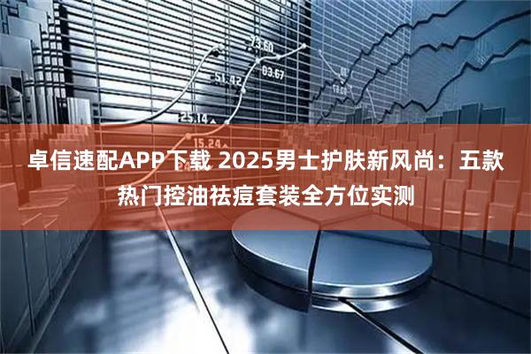 卓信速配APP下载 2025男士护肤新风尚：五款热门控油祛痘套装全方位实测