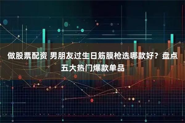做股票配资 男朋友过生日筋膜枪选哪款好？盘点五大热门爆款单品