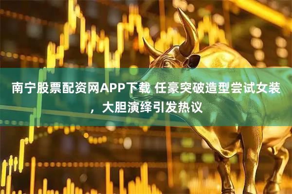 南宁股票配资网APP下载 任豪突破造型尝试女装，大胆演绎引发热议