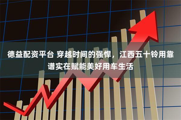 德益配资平台 穿越时间的强悍，江西五十铃用靠谱实在赋能美好用车生活