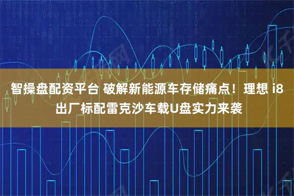 智操盘配资平台 破解新能源车存储痛点！理想 i8 出厂标配雷克沙车载U盘实力来袭