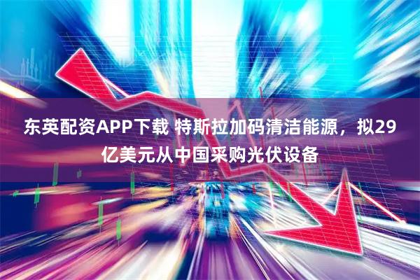 东英配资APP下载 特斯拉加码清洁能源，拟29亿美元从中国采购光伏设备