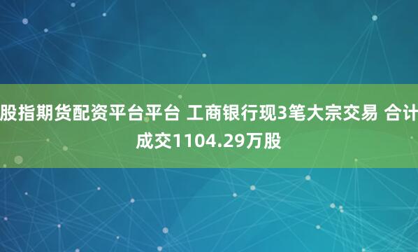股指期货配资平台平台 工商银行现3笔大宗交易 合计成交1104.29万股