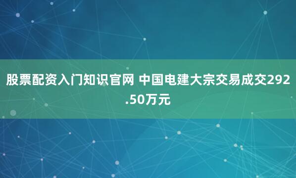 股票配资入门知识官网 中国电建大宗交易成交292.50万元