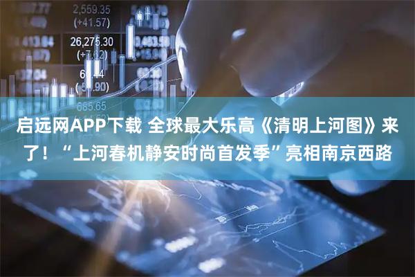 启远网APP下载 全球最大乐高《清明上河图》来了！“上河春机静安时尚首发季”亮相南京西路