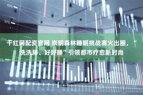 千红网配资官网 崇明森林睡眠挑战赛火出圈，“洗洗肺、好好睡”引领都市疗愈新时尚