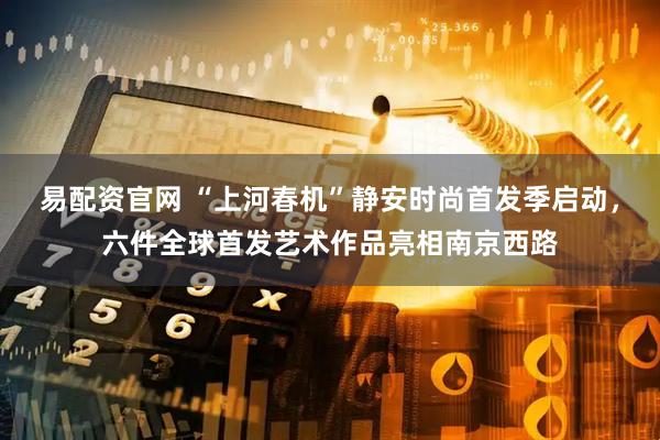 易配资官网 “上河春机”静安时尚首发季启动，六件全球首发艺术作品亮相南京西路