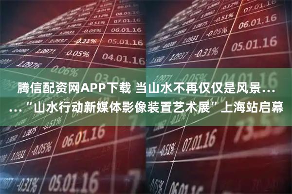 腾信配资网APP下载 当山水不再仅仅是风景……“山水行动新媒体影像装置艺术展”上海站启幕
