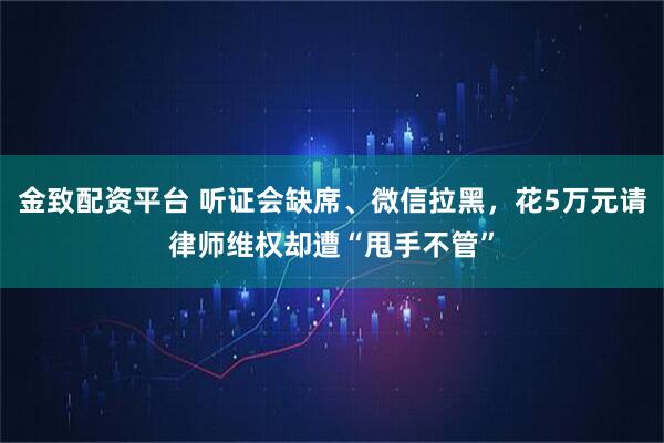 金致配资平台 听证会缺席、微信拉黑，花5万元请律师维权却遭“甩手不管”