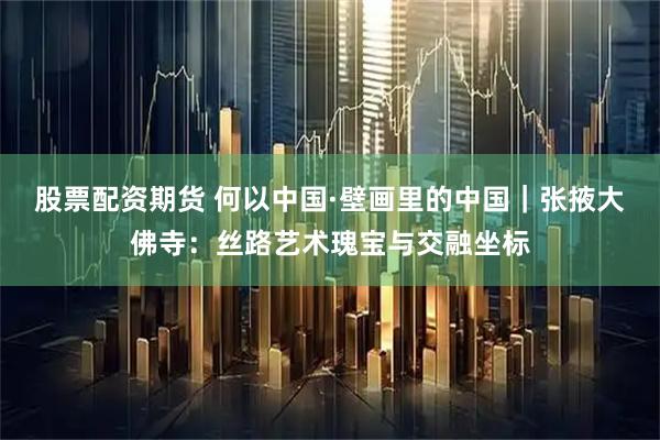 股票配资期货 何以中国·壁画里的中国｜张掖大佛寺：丝路艺术瑰宝与交融坐标