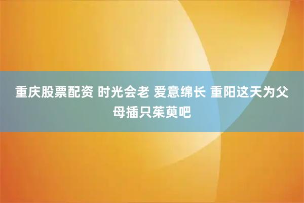 重庆股票配资 时光会老 爱意绵长 重阳这天为父母插只茱萸吧