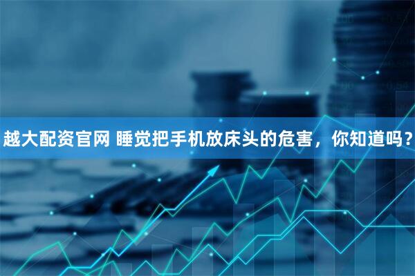 越大配资官网 睡觉把手机放床头的危害，你知道吗？