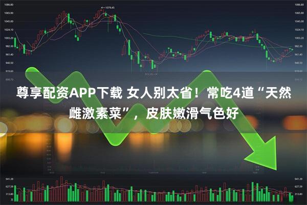 尊享配资APP下载 女人别太省！常吃4道“天然雌激素菜”，皮肤嫩滑气色好