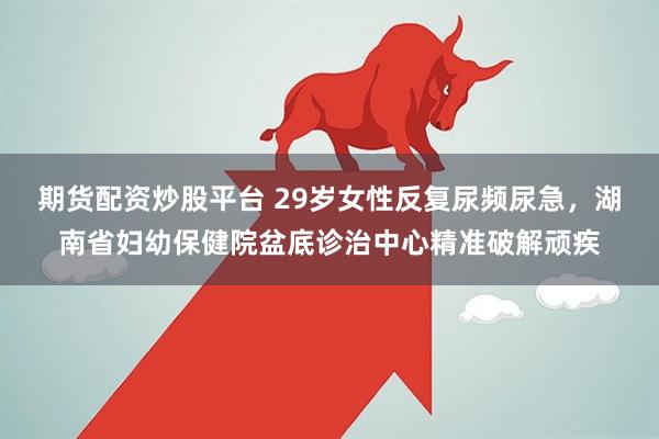 期货配资炒股平台 29岁女性反复尿频尿急，湖南省妇幼保健院盆底诊治中心精准破解顽疾