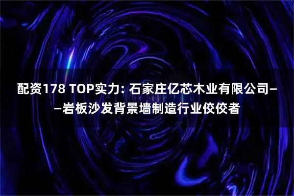配资178 TOP实力: 石家庄亿芯木业有限公司——岩板沙发背景墙制造行业佼佼者
