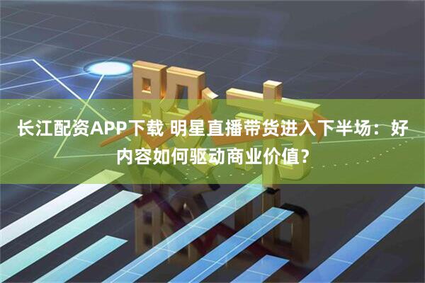长江配资APP下载 明星直播带货进入下半场：好内容如何驱动商业价值？