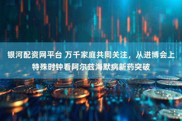 银河配资网平台 万千家庭共同关注，从进博会上特殊时钟看阿尔兹海默病新药突破