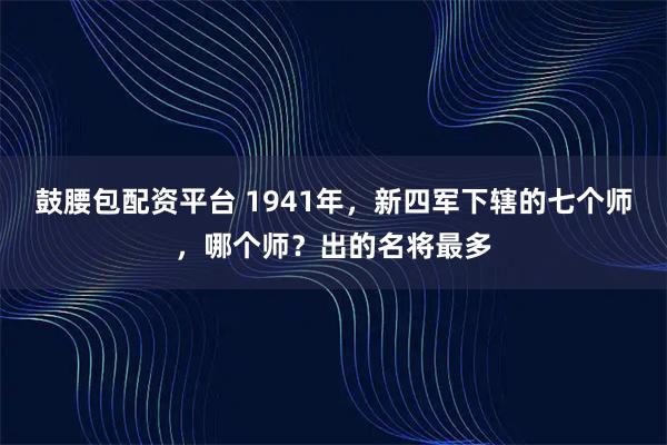 鼓腰包配资平台 1941年，新四军下辖的七个师，哪个师？出的名将最多