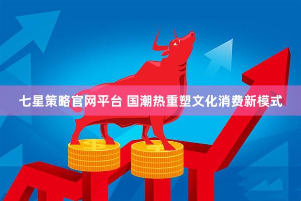 七星策略官网平台 国潮热重塑文化消费新模式