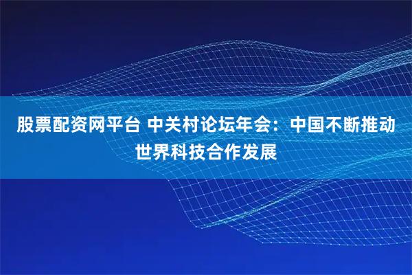 股票配资网平台 中关村论坛年会：中国不断推动世界科技合作发展