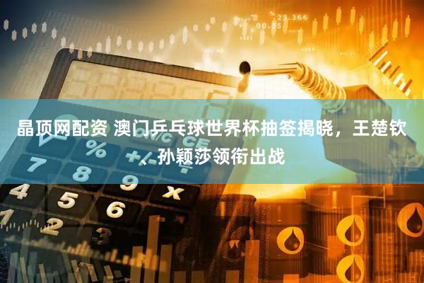 晶顶网配资 澳门乒乓球世界杯抽签揭晓，王楚钦、孙颖莎领衔出战