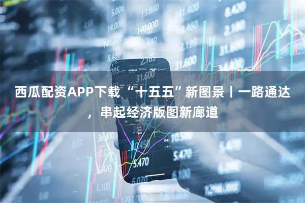 西瓜配资APP下载 “十五五”新图景丨一路通达，串起经济版图新廊道