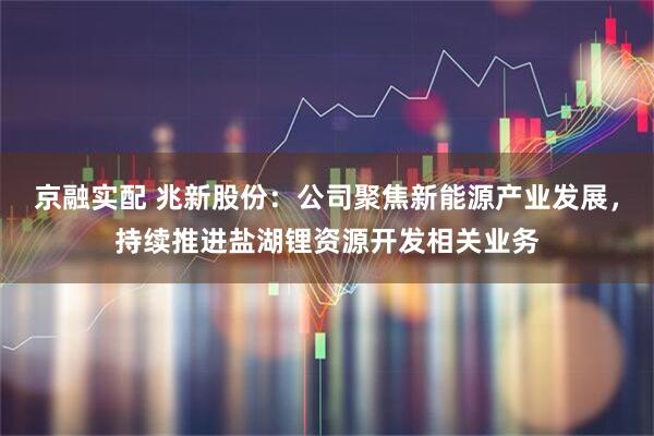 京融实配 兆新股份：公司聚焦新能源产业发展，持续推进盐湖锂资源开发相关业务