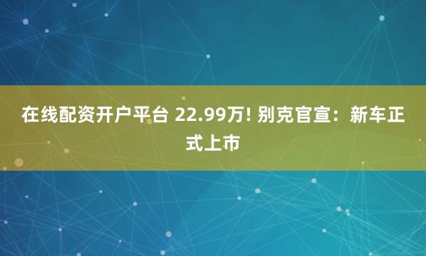在线配资开户平台 22.99万! 别克官宣：新车正式上市