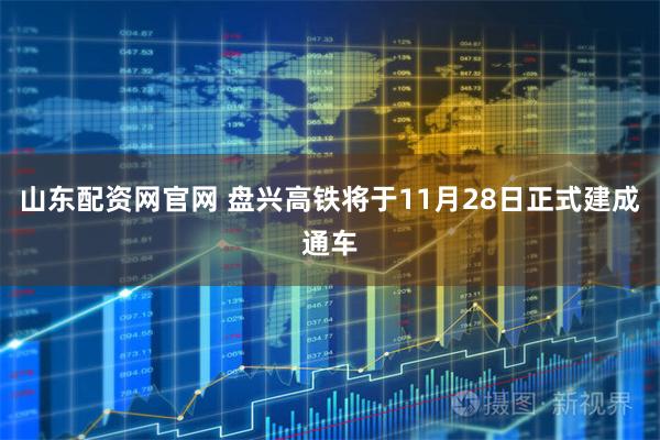 山东配资网官网 盘兴高铁将于11月28日正式建成通车