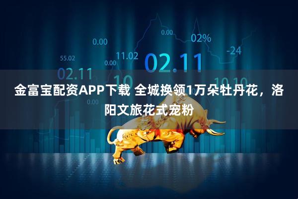 金富宝配资APP下载 全城换领1万朵牡丹花，洛阳文旅花式宠粉
