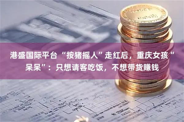 港盛国际平台 “按猪摇人”走红后，重庆女孩“呆呆”：只想请客吃饭，不想带货赚钱