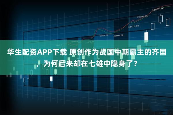 华生配资APP下载 原创作为战国中期霸主的齐国，为何后来却在七雄中隐身了？