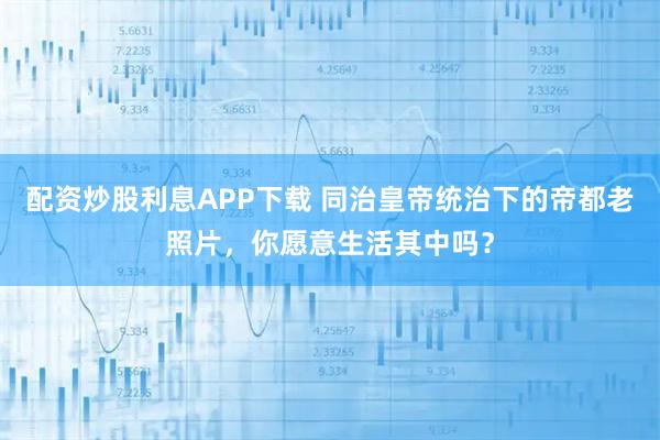 配资炒股利息APP下载 同治皇帝统治下的帝都老照片，你愿意生活其中吗？