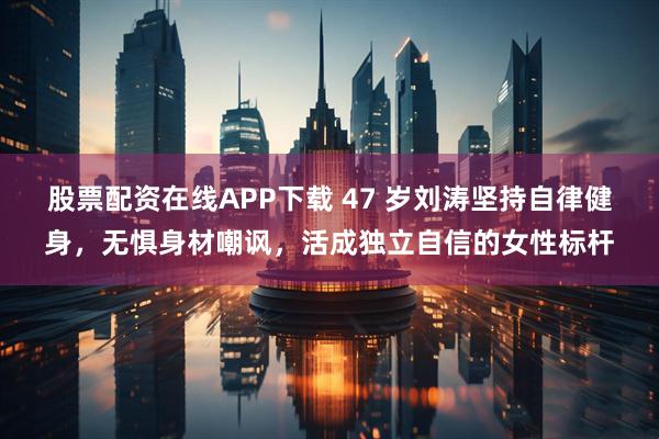 股票配资在线APP下载 47 岁刘涛坚持自律健身，无惧身材嘲讽，活成独立自信的女性标杆