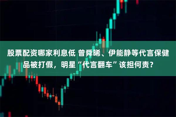股票配资哪家利息低 曾舜晞、伊能静等代言保健品被打假，明星“代言翻车”该担何责？