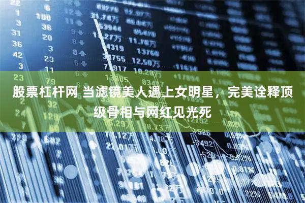 股票杠杆网 当滤镜美人遇上女明星，完美诠释顶级骨相与网红见光死