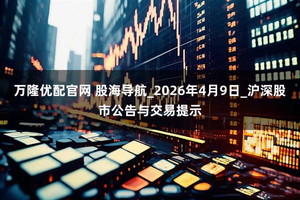 万隆优配官网 股海导航_2026年4月9日_沪深股市公告与交易提示