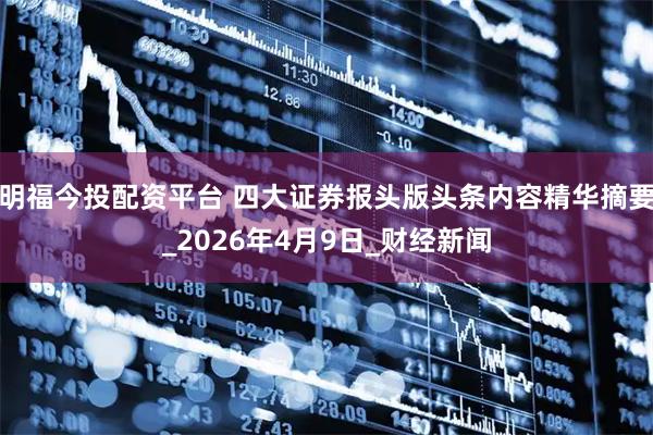 明福今投配资平台 四大证券报头版头条内容精华摘要_2026年4月9日_财经新闻