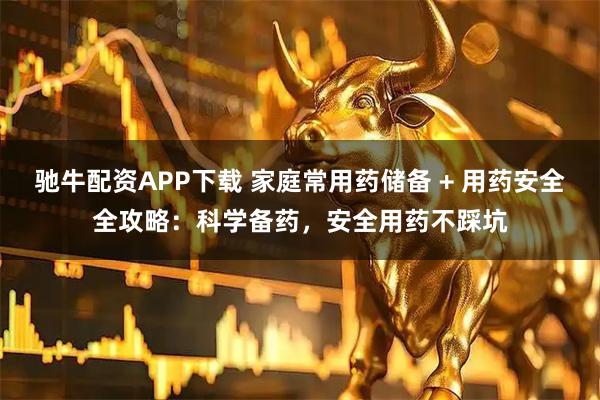 驰牛配资APP下载 家庭常用药储备 + 用药安全全攻略：科学备药，安全用药不踩坑