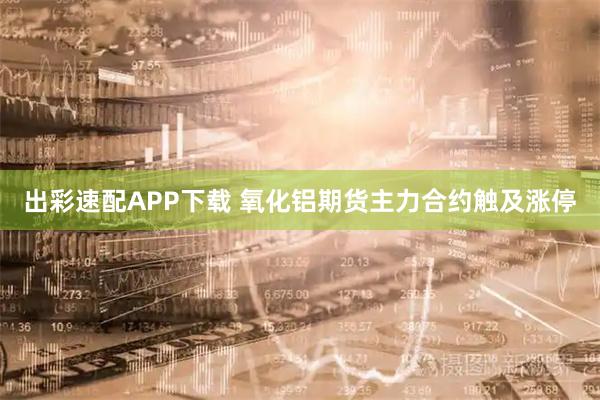 出彩速配APP下载 氧化铝期货主力合约触及涨停