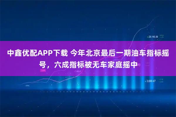中鑫优配APP下载 今年北京最后一期油车指标摇号，六成指标被无车家庭摇中